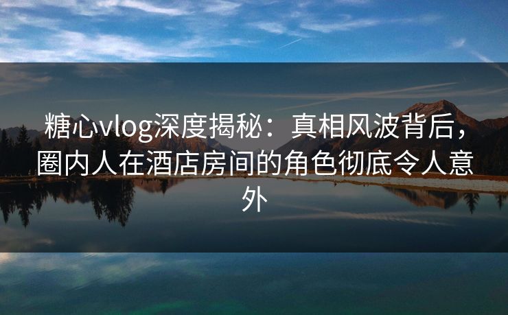 糖心vlog深度揭秘：真相风波背后，圈内人在酒店房间的角色彻底令人意外