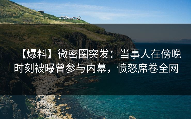 【爆料】微密圈突发：当事人在傍晚时刻被曝曾参与内幕，愤怒席卷全网