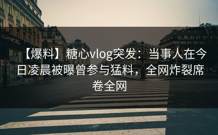 【爆料】糖心vlog突发：当事人在今日凌晨被曝曾参与猛料，全网炸裂席卷全网
