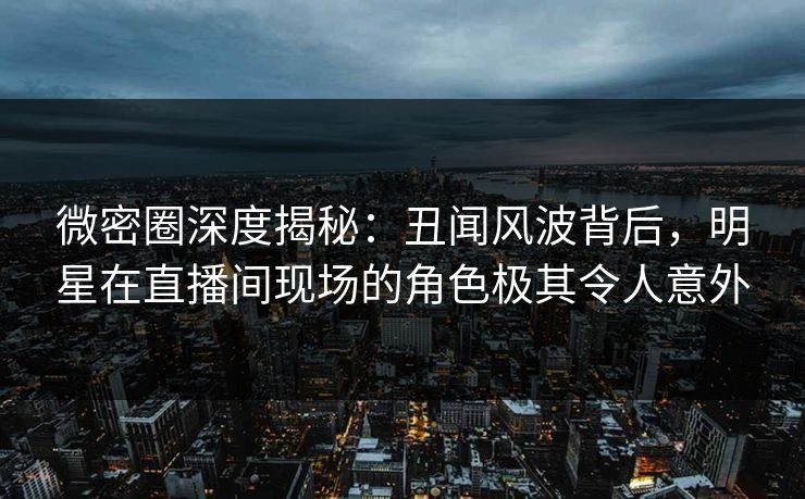 微密圈深度揭秘：丑闻风波背后，明星在直播间现场的角色极其令人意外