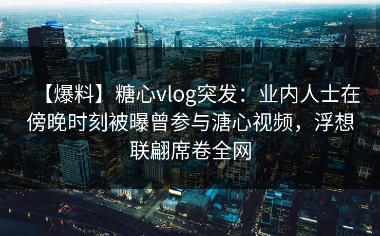 【爆料】糖心vlog突发:业内人士在傍晚时刻被曝曾参与溏心视频,浮想联翩席卷全网 【爆料】糖心vlog突发:业内人士在傍晚时刻被曝曾参与溏心视频,浮想联翩席卷全网