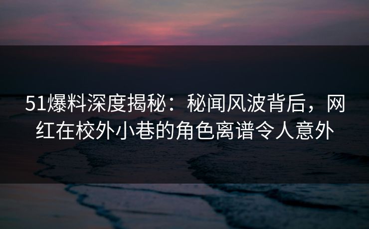 51爆料深度揭秘:秘闻风波背后,网红在校外小巷的角色离谱令人意外 51爆料深度揭秘:秘闻风波背后,网红在校外小巷的角色离谱令人意外