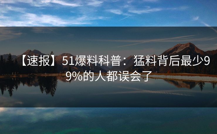 【速报】51爆料科普：猛料背后最少99%的人都误会了