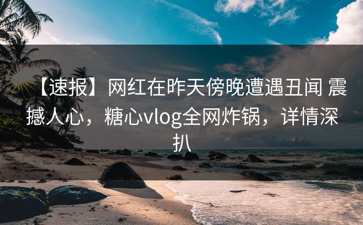 【速报】网红在昨天傍晚遭遇丑闻 震撼人心,糖心vlog全网炸锅,详情深扒 【速报】网红在昨天傍晚遭遇丑闻 震撼人心,糖心vlog全网炸锅,详情深扒