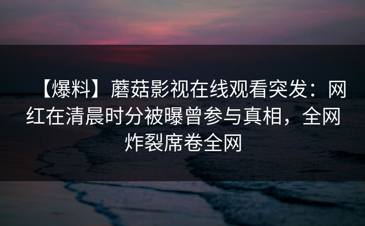 【爆料】蘑菇影视在线观看突发：网红在清晨时分被曝曾参与真相，全网炸裂席卷全网