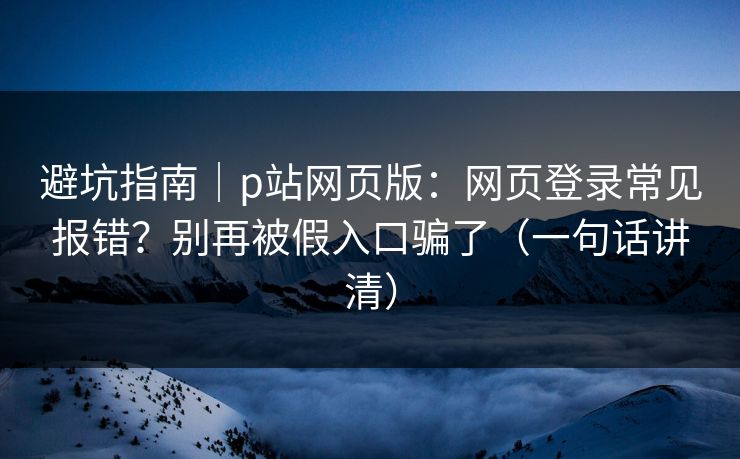 避坑指南｜p站网页版：网页登录常见报错？别再被假入口骗了（一句话讲清）