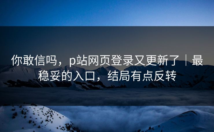 你敢信吗，p站网页登录又更新了｜最稳妥的入口，结局有点反转