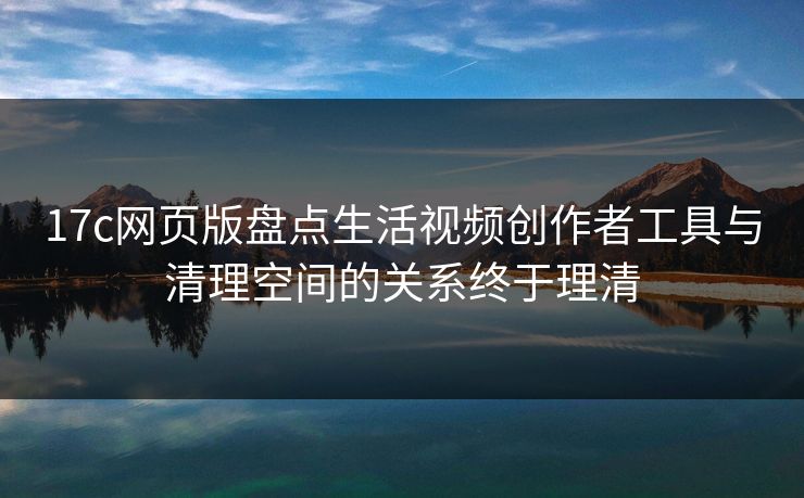 17c网页版盘点生活视频创作者工具与清理空间的关系终于理清 17c网页版盘点生活视频创作者工具与清理空间的关系终于理清
