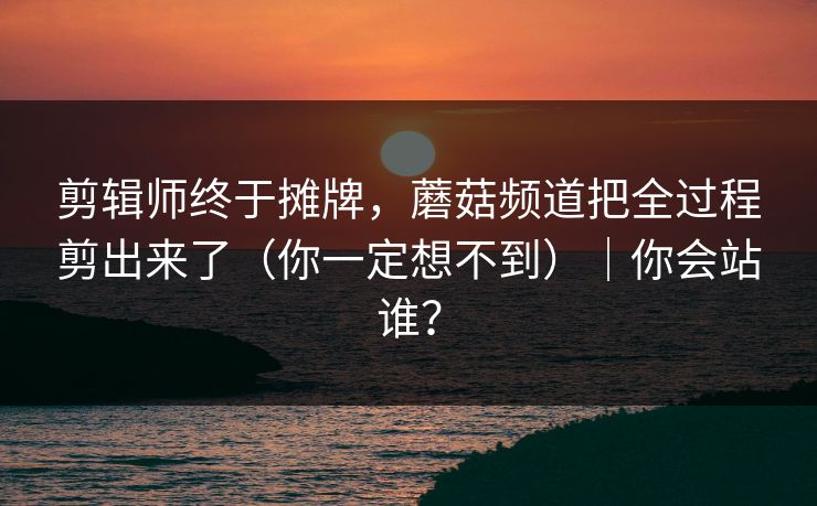 剪辑师终于摊牌，蘑菇频道把全过程剪出来了（你一定想不到）｜你会站谁？