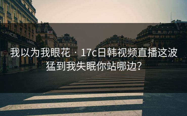 我以为我眼花 · 17c日韩视频直播这波猛到我失眠你站哪边？