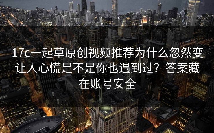 17c一起草原创视频推荐为什么忽然变让人心慌是不是你也遇到过?答案藏在账号安全 17c一起草原创视频推荐为什么忽然变让人心慌是不是你也遇到过?答案藏在账号安全