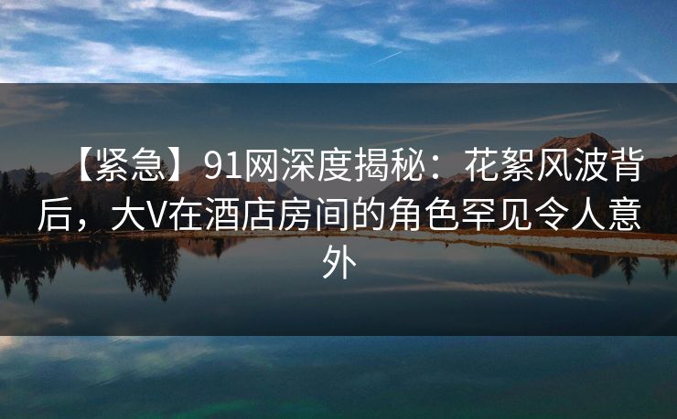 【紧急】91网深度揭秘：花絮风波背后，大V在酒店房间的角色罕见令人意外